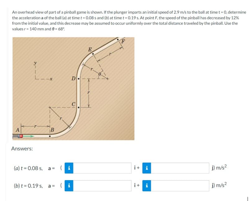 An overhead view of part of a pinball game is shown. If the plunger imparts an initial speed of 2.9 m/s to the ball at time t = 0, determine
the acceleration a of the ball (a) at time t = 0.08 s and (b) at time t = 0.19 s. At point F, the speed of the pinball has decreased by 12%
from the initial value, and this decrease may be assumed to occur uniformly over the total distance traveled by the pinball. Use the
values r = 140 mm and 8 = 68%
--
Answers:
L--x
r
B
(a) t = 0.08 s, a= (i
(b) t = 0.19 s, a= (i
D
E
F
i+i
i+i
j) m/s²
j) m/s²