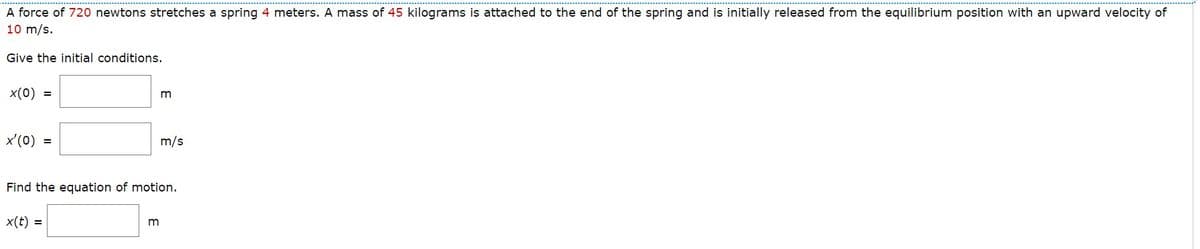 A force of 720 newtons stretches a spring 4 meters. A mass of 45 kilograms is attached to the end of the spring and is initially released from the equilibrium position with an upward velocity of
10 m/s.
Give the initial conditions.
x(0) =
x'(0) =
x(t) =
m
Find the equation of motion.
m
m/s