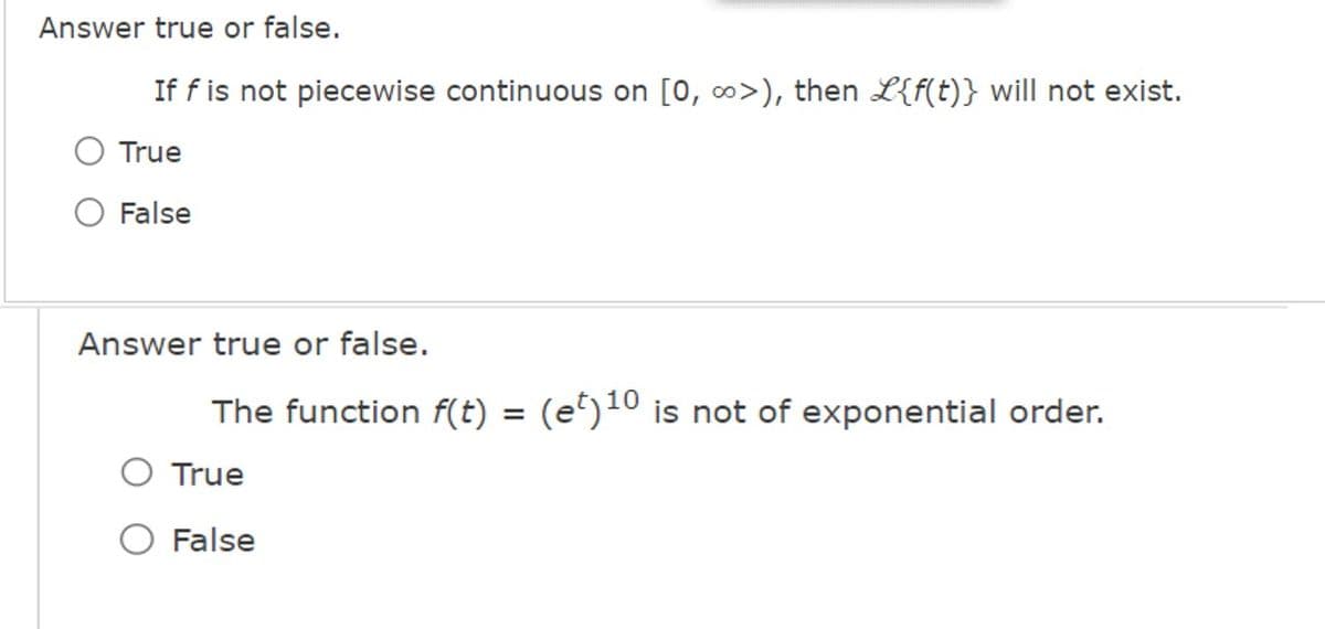 Answer true or false.
If f is not piecewise continuous on [0, ∞>), then L{f(t)} will not exist.
True
False
Answer true or false.
The function f(t) = (et)¹0 is not of exponential order.
True
False