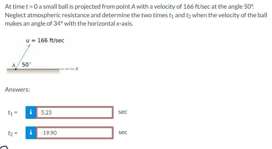 At time t = 0 a small ball is projected from point A with a velocity of 166 ft/sec at the angle 50°.
Neglect atmospheric resistance and determine the two times t₁ and t2 when the velocity of the ball
makes an angle of 34° with the horizontal x-axis.
A/ 50°
u = 166 ft/sec
Answers:
t₁ =
t₂ =
i
5.23
i -19.90
x
sec
sec