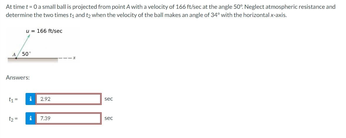 At time t = 0 a small ball is projected from point A with a velocity of 166 ft/sec at the angle 50°. Neglect atmospheric resistance and
determine the two times t₁ and t2 when the velocity of the ball makes an angle of 34° with the horizontal x-axis.
t₁ =
u = 166 ft/sec
Answers:
t₂ =
50°
i
i
2.92
7.39
sec
sec