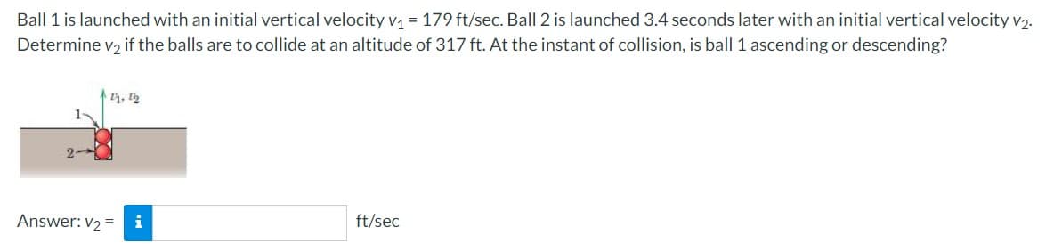 Ball 1 is launched with an initial vertical velocity v₁ = 179 ft/sec. Ball 2 is launched 3.4 seconds later with an initial vertical velocity v₂.
Determine v₂ if the balls are to collide at an altitude of 317 ft. At the instant of collision, is ball 1 ascending or descending?
11, 12
Answer: V₂ =
ft/sec