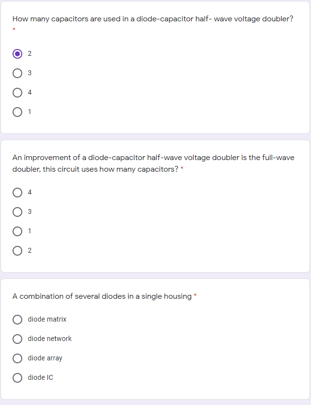 How many capacitors are used in a diode-capacitor half- wave voltage doubler?
2
O 1
An improvement of a diode-capacitor half-wave voltage doubler is the full-wave
doubler, this circuit uses how many capacitors? *
3
A combination of several diodes in a single housing *
diode matrix
diode network
diode array
diode IC
3,
