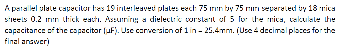 A parallel plate capacitor has 19 interleaved plates each 75 mm by 75 mm separated by 18 mica
sheets 0.2 mm thick each. Assuming a dielectric constant of 5 for the mica, calculate the
capacitance of the capacitor (µF). Use conversion of 1 in = 25.4mm. (Use 4 decimal places for the
final answer)
