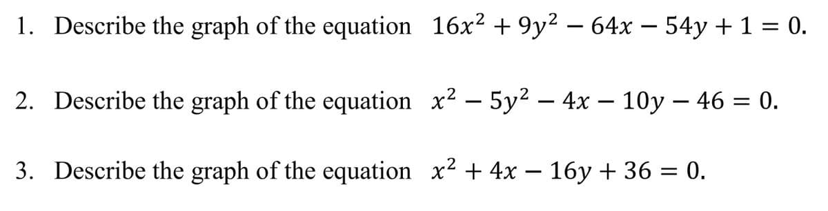 1. Describe the graph of the equation 16x2 + 9y2 – 64x – 54y + 1 = 0.
2. Describe the graph of the equation x2 – 5y² – 4x – 10y – 46 = 0.
3. Describe the graph of the equation x2 + 4x – 16y + 36 = 0.
