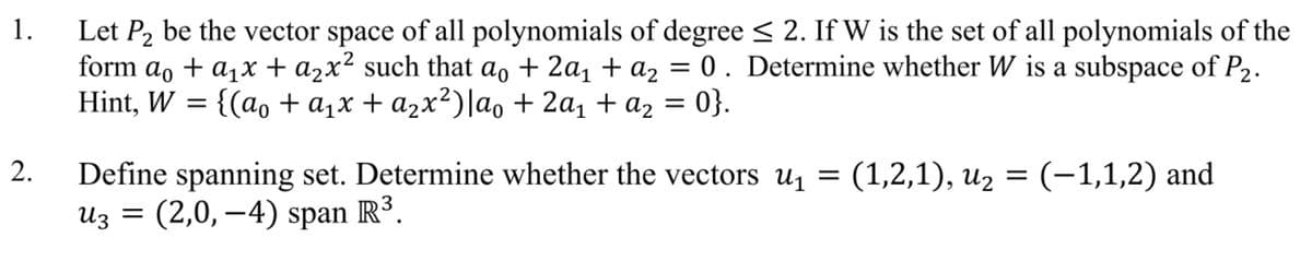 1.
Let P2 be the vector space of all polynomials of degree < 2. If W is the set of all polynomials of the
form ao + a,x + a2x² such that ao + 2a, + az = 0 . Determine whether W is a subspace of P2.
Hint, W = {(ao + a,x + a2x²)|ao + 2a1 + az = 0}.
2.
Define spanning set. Determine whether the vectors u = (1,2,1), u2 = (-1,1,2) and
Из 3D (2,0, —4) span R3.
