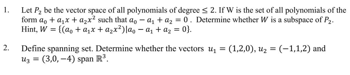 1.
Let P2 be the vector space of all polynomials of degree < 2. If W is the set of all polynomials of the
form ao + a,x + a2x² such that ao –
Hint, W = {(ao + a1x + a2x²)lao – a1 + az =
a, + az = 0. Determine whether W is a subspace of P2.
0}.
-
Define spanning set. Determine whether the vectors u =
Из 3D (3,0, — 4) span R3.
2.
(1,2,0), uz = (-1,1,2) and
