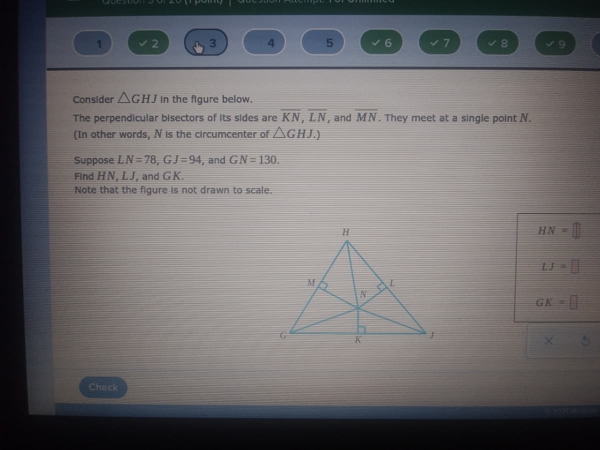 Questio
v 6
V8
Consider AGHJ In the figure below.
The perpendicular bisectors of Its sides are KN, LN, and MN. They meet at a single point N.
(In other words, N is the circumcenter of AGHJ.)
Suppose LN= 78, GJ=94, and GN= 130.
Find HN, LJ, and GK.
Note that the figure is not drawn to scale.
HN =
GK =|
K
Check
