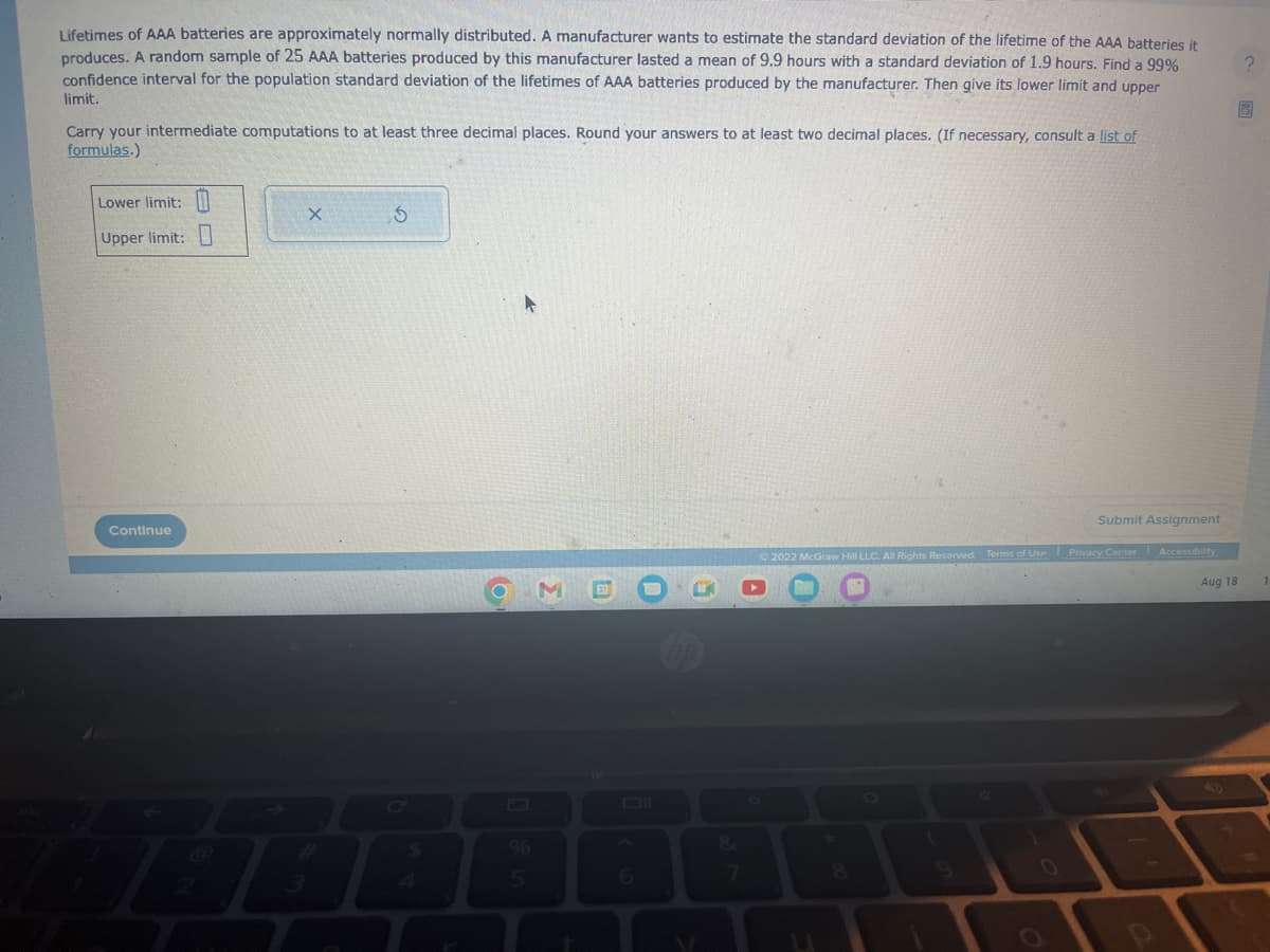 Lifetimes of AAA batteries are approximately normally distributed. A manufacturer wants to estimate the standard deviation of the lifetime of the AAA batteries it
produces. A random sample of 25 AAA batteries produced by this manufacturer lasted a mean of 9.9 hours with a standard deviation of 1.9 hours. Find a 99%
confidence interval for the population standard deviation of the lifetimes of AAA batteries produced by the manufacturer. Then give its lower limit and upper
limit.
Carry your intermediate computations to at least three decimal places. Round your answers to at least two decimal places. (If necessary, consult a list of
formulas.)
Lower limit:
Upper limit:
Continue
X
S
o
GES
6
Submit Assignment
2022 McGraw Hill LLC. All Rights Reserved. Terms of Use Privacy Center Accessibility
Aug 18
?