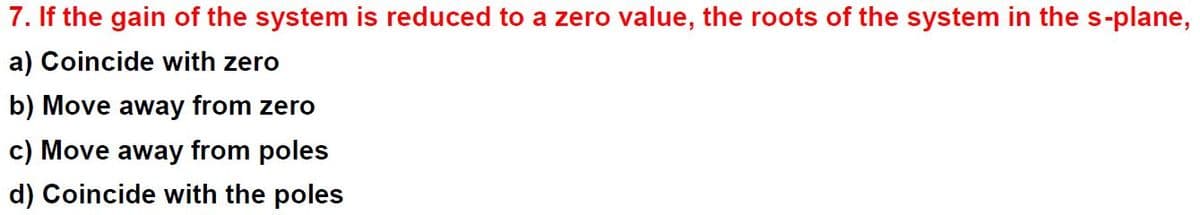 7. If the gain of the system is reduced to a zero value, the roots of the system in the s-plane,
a) Coincide with zero
b) Move away from zero
c) Move away from poles
d) Coincide with the poles
