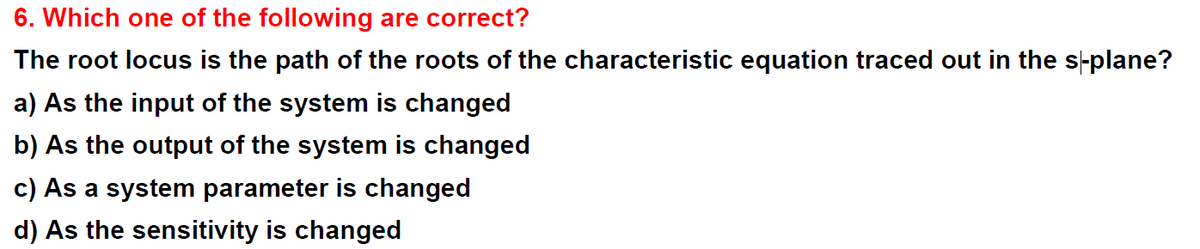 6. Which one of the following are correct?
The root locus is the path of the roots of the characteristic equation traced out in the s-plane?
a) As the input of the system is changed
b) As the output of the system is changed
c) As a system parameter is changed
d) As the sensitivity is changed
