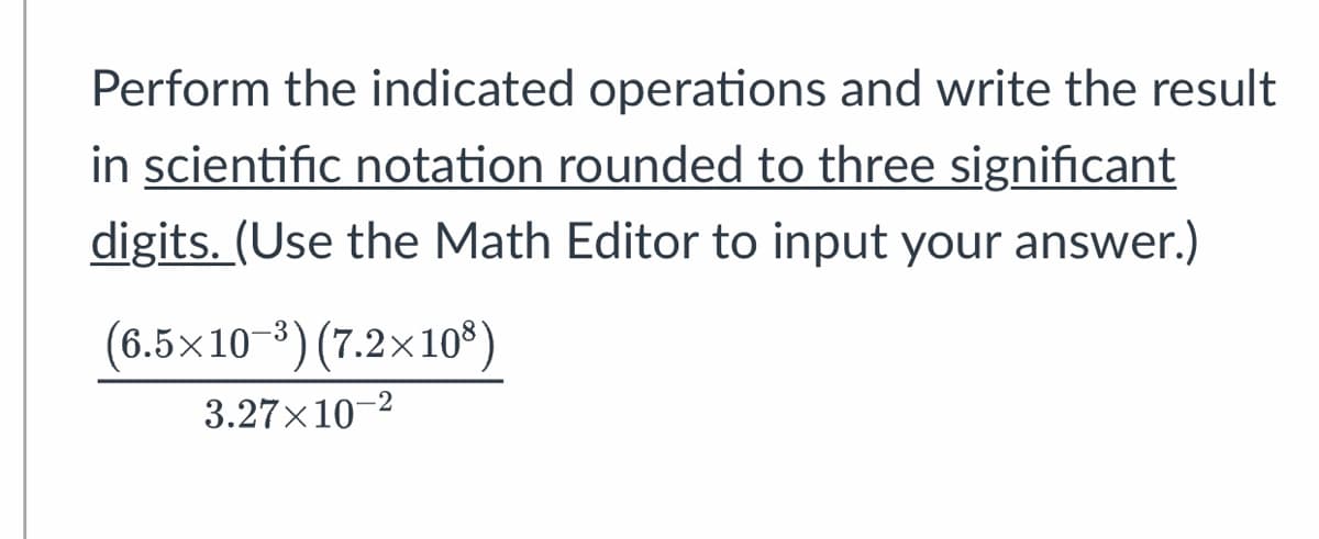 ### Scientific Notation Operations

Perform the indicated operations and write the result in **scientific notation rounded to three significant digits**. *(Use the Math Editor to input your answer.)*

\[
\frac{(6.5 \times 10^{-3}) (7.2 \times 10^{8})}{3.27 \times 10^{-2}}
\]

In this expression, you are asked to multiply two numbers in scientific notation and then divide the result by a third number, also in scientific notation.

1. **Multiply** \(6.5 \times 10^{-3}\) and \(7.2 \times 10^{8}\).
2. **Divide** the result by \(3.27 \times 10^{-2}\).
3. Express the final result in scientific notation, rounded to three significant digits.