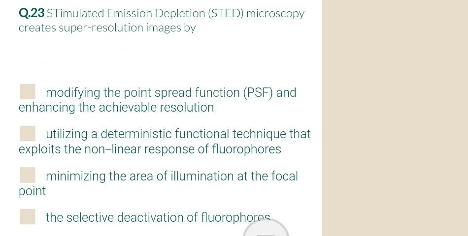 Q.23 STimulated Emission Depletion (STED) microscopy
creates super-resolution images by
modifying the point spread function (PSF) and
enhancing the achievable resolution
utilizing a deterministic functional technique that
exploits the non-linear response of fluorophores
minimizing the area of illumination at the focal
point
the selective deactivation of fluorophores
