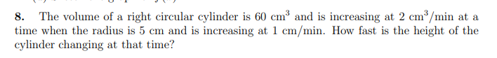 8. The volume of a right circular cylinder is 60 cm³ and is increasing at 2 cm /min at a
time when the radius is 5 cm and is increasing at 1 cm/min. How fast is the height of the
cylinder changing at that time?
