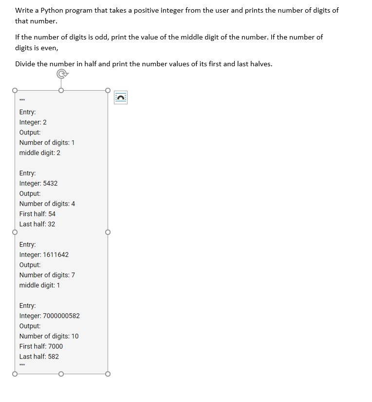 Write a Python program that takes a positive integer from the user and prints the number of digits of
that number.
If the number of digits is odd, print the value of the middle digit of the number. If the number of
digits is even,
Divide the number in half and print the number values of its first and last halves.
Entry:
Integer: 2
Output:
Number of digits: 1
middle digit: 2
Entry:
Integer: 5432
Output:
Number of digits: 4
First half: 54
Last half: 32
Entry:
Integer: 1611642
Output:
Number of digits: 7
middle digit: 1
Entry:
Integer: 7000000582
Output:
Number of digits: 10
First half: 7000
Last half: 582
