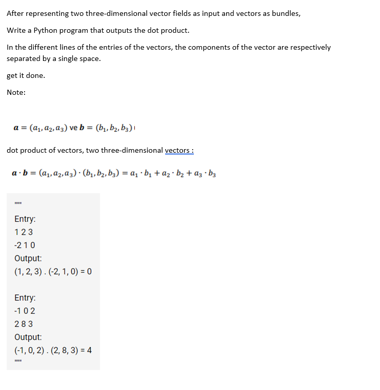 After representing two three-dimensional vector fields as input and vectors as bundles,
Write a Python program that outputs the dot product.
In the different lines of the entries of the vectors, the components of the vector are respectively
separated by a single space.
get it done.
Note:
a = (a, a2, a3) ve b = (b,, b2, b3) i
dot product of vectors, two three-dimensional vectors :
a ·b = (a, az,a3) · (b, b2, b3) = a, · bị + az · b2 + az · b3
Entry:
123
-210
Output:
(1, 2, 3) . (-2, 1, 0) = 0
Entry:
-102
283
Output:
(-1, 0, 2) . (2, 8, 3) = 4
