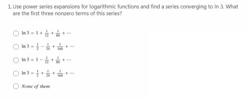 1. Use power series expansions for logarithmic functions and find a series converging to In 3. What
are the first three nonzero terms of this series?
In 3 = 1+
12
80
In 3 =
+..
160
24
In 3 = 1
12
+..
80
In 3 =
+ ...
24
160
None of them
+
-/2
