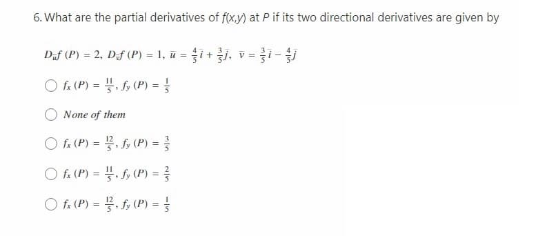 6. What are the partial derivatives of f(x,y) at P if its two directional derivatives are given by
Daf (P) = 2, Daf (P) = 1, ū = i+j, v =i-
O fa (P) = . f, (P) =
None of them
fx (P) = . fy (P) =
O fa (P) = . f, (P) =
O fa (P) = , fy (P) = =
