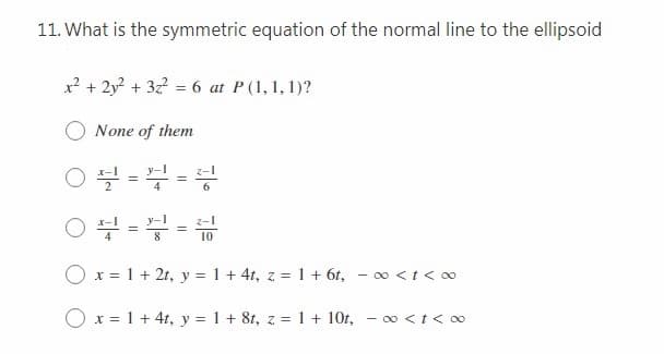 11. What is the symmetric equation of the normal line to the ellipsoid
x? + 2y? + 32? = 6 at P(1, 1, 1)?
None of them
10
O x = 1 + 2t, y = 1 + 4t, z = 1 + 6t, - o <t < 0
O x = 1 + 4t, y = 1 + 8t, z = 1 + 10t, - o <t< 0
