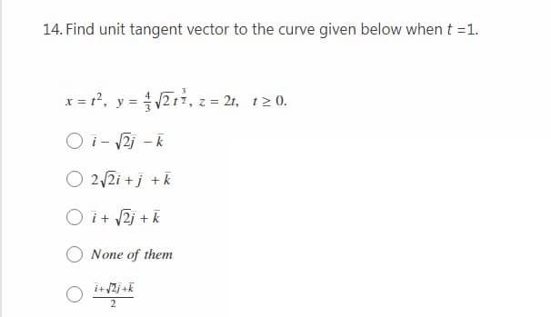 14. Find unit tangent vector to the curve given below when t =1.
x = t?, y = 21, z = 2t, t2 0.
O i- 2i - k
O 2/2i +j +k
O i+ 2j + k
None of them
i+ 2j +k
