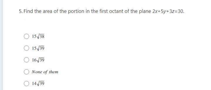 5. Find the area of the portion in the first octant of the plane 2x+5y+3z=30.
O 15/38
O 15/39
O 16/39
None of them
O 14 /39
