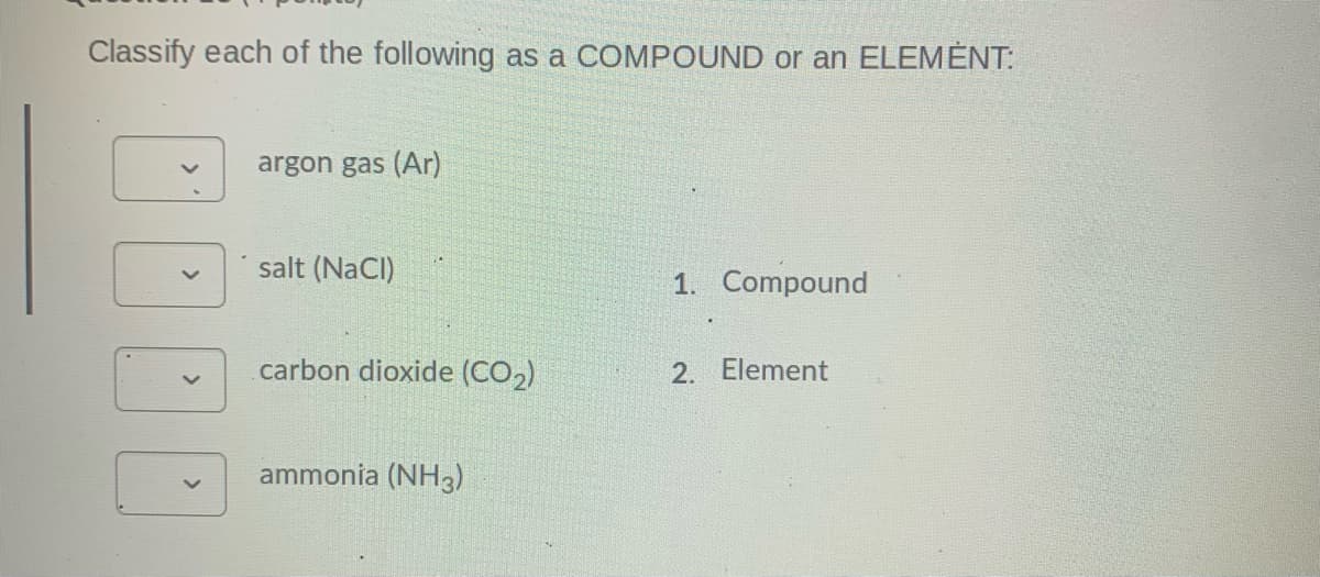 Classify each of the following as a COMPOUND or an ELEMÉNT:
argon gas (Ar)
salt (NaCl)
1. Compound
carbon dioxide (CO,)
2. Element
ammonia (NH3)
