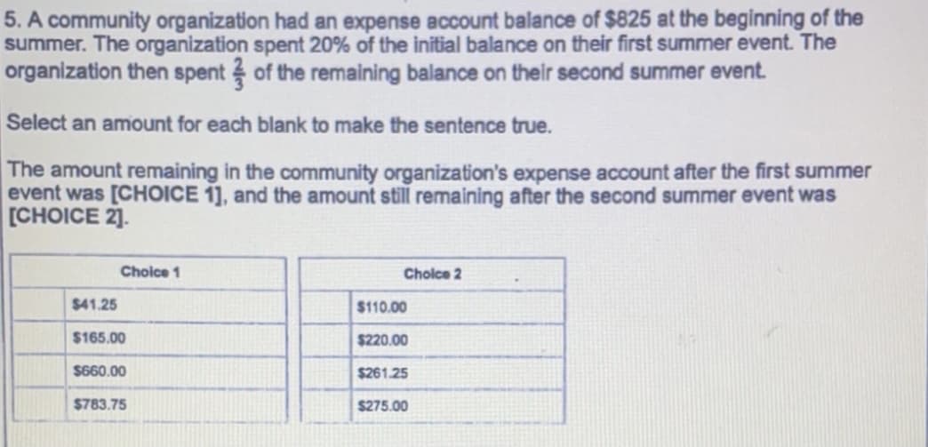 5. A community organization had an expense account balance of $825 at the beginning of the
summer. The organization spent 20% of the initial balance on their first summer event. The
organization then spent of the remaining balance on their second summer event.
Select an amount for each blank to make the sentence true.
The amount remaining in the community organization's expense account after the first summer
event was [CHOICE 1], and the amount still remaining after the second summer event was
[CHOICE 2].
Choice 1
Cholce 2
$41.25
$110.00
$165.00
$220.00
$660.00
$261.25
$783.75
$275.00
