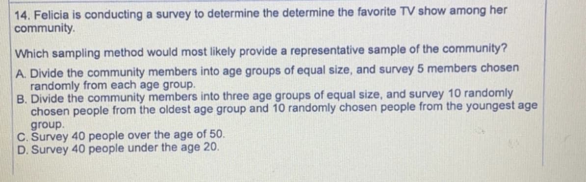 14. Felicia is conducting a survey to determine the determine the favorite TV show among her
community.
Which sampling method would most likely provide a representative sample of the community?
A. Divide the community members into age groups of equal size, and survey 5 members chosen
randomly from each age group.
B. Divide the community members into three age groups of equal size, and survey 10 randomly
chosen people from the oldest age group and 10 randomly chosen people from the youngest age
group.
C. Survey 40 people over the age of 50.
D. Survey 40 people under the age 20.
