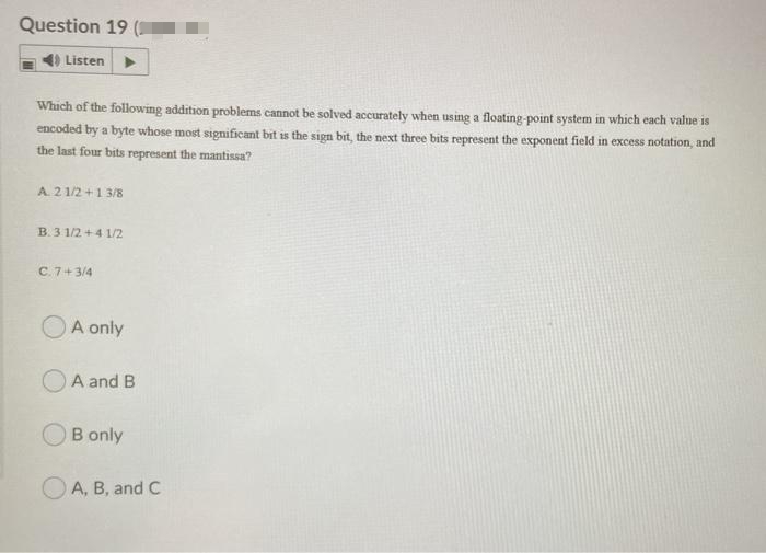 Question 19 (
4) Listen
Which of the following addition problems cannot be solved accurately when using a floating-point system in which each value is
encoded by a byte whose most significant bit is the sign bit, the next three bits represent the exponent field in excess notation, and
the last four bits represent the mantissa?
A. 21/2+1 3/8
B. 3 1/2 +4 1/2
C. 7+3/4
A only
A and B
B only
A, B, and C