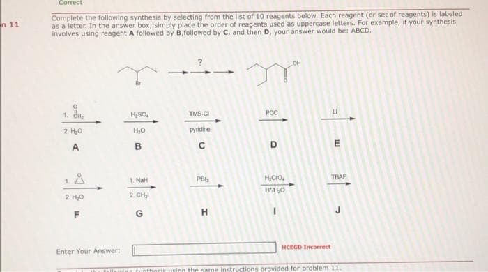 n 11
Correct
Complete the following synthesis by selecting from the list of 10 reagents below. Each reagent (or set of reagents) is labeled
as a letter. In the answer box, simply place the order of reagents used as uppercase letters. For example, if your synthesis
involves using reagent A followed by B, followed by C, and then D, your answer would be: ABCD.
2 H₂O
A
1.
2. H₂O
F
Enter Your Answer:
H₂SO
H₂O
B
1. NaH
2. CH₂
G
TMS-CI
pyridine
C
PBI₂
H
PCC
D
H₂CO
HALO
I
OH
E
TBAF
HCEGD Incorrect
Taies runtheris using the same instructions provided for problem 11.