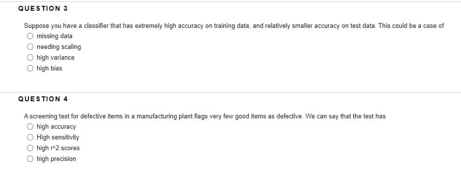 QUESTION 3
Suppose you have a classifier that has extremely high accuracy on training data, and relatively smaller accuracy on test data. This could be a case of
missing data
needing scaling
high variance
O high bias
QUESTION 4
A screening test for defective items in a manufacturing plant flags very few good items as defective. We can say that the test has
O high accuracy
O High sensitivity
high r^2 scores
O high precision