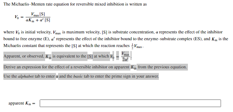 The Michaelis-Menten rate equation for reversible mixed inhibition is written as
Vo
Vmax [S]
aKm + a' [S]
where Vo is initial velocity, Vmax is maximum velocity, [S] is substrate concentration, a represents the effect of the inhibitor
bound to free enzyme (E), a' represents the effect of the inhibitor bound to the enzyme-substrate complex (ES), and Km is the
Michaelis constant that represents the [S] at which the reaction reaches Vmax
Apparent, or observed, K is equivalent to the [S] at which Vo
max
Derive an expression for the effect of a reversible inhibitor on apparent K from the previous equation.
Use the alphabet tab to enter a and the basic tab to enter the prime sign in your answer.
apparent Km =