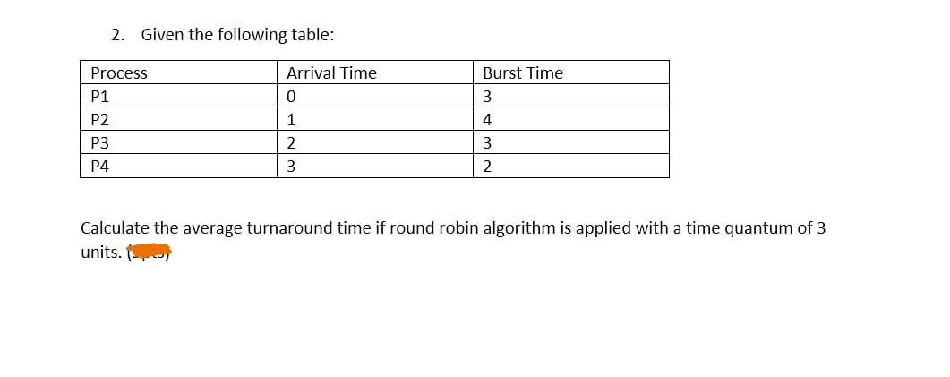 2. Given the following table:
Process
P1
P2
P3
P4
Arrival Time
0
1
2
3
Burst Time
3
4
3
2
Calculate the average turnaround time if round robin algorithm is applied with a time quantum of 3
units.