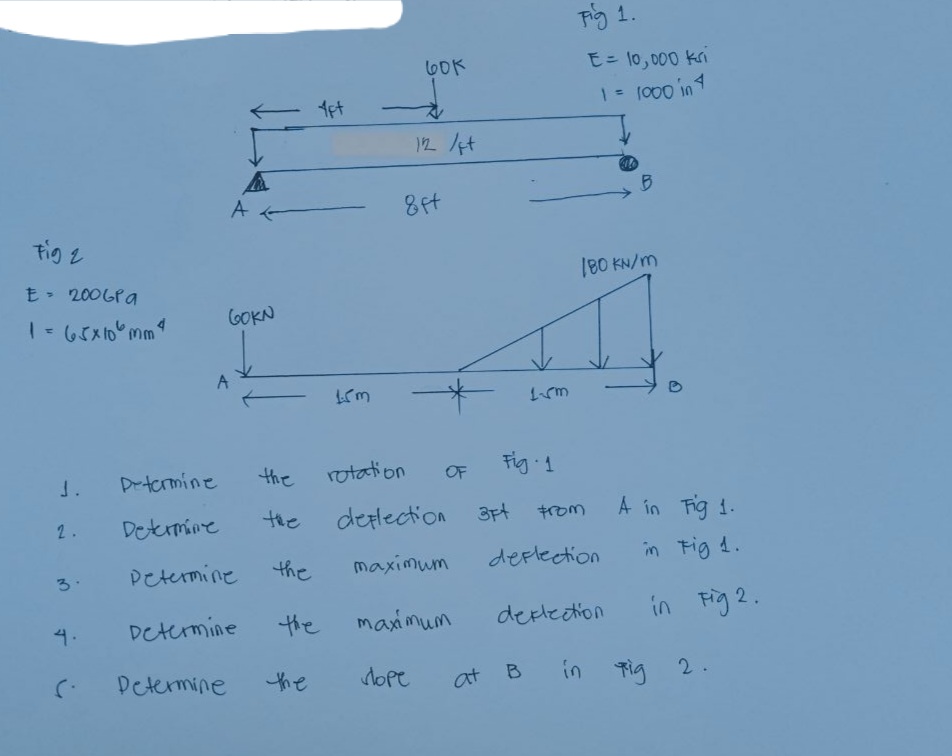 Fig 1.
60K
E= 10, 000 kri
- 1et
12 /t
8ft
tig 2
180 KN/m
200GPa
1-65x10 mm
GOKN
A
the
rotation
Fig 1
J.
Detormine
OF
Determine
the
derlection
3Ft
A in Fig 1.
2.
Petermine
the
maximum
deplection
in Fig 4.
3.
Determine
the
maximum
deplection
in Fig 2.
4.
Determine
the
dope
at
B
in Tig 2.
