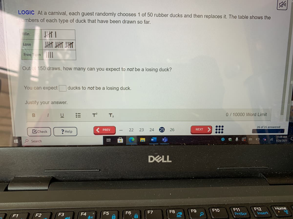 LOGIC At a carnival, each guest randomly chooses 1 of 50 rubber ducks and then replaces it. The table shows the
numbers of each type of duck that have been drawn so far.
Win
Lose
Free Tun I
Out of 150 draws, how many can you expect to not be a losing duck?
You can expect ducks to not be a losing duck.
Justify your answer.
B I
U
T
0/ 10000 Word Limit
26 of 26 answered
Check
? Help
PREV
22 23
24
26
NEXT
...
11:09 AM
P Search
5/24/2021
DELL
Home
F12
Insert
F9
F10
F11
F5
F6
F7
F8
PrtScr
F1
F2
F3
F4
