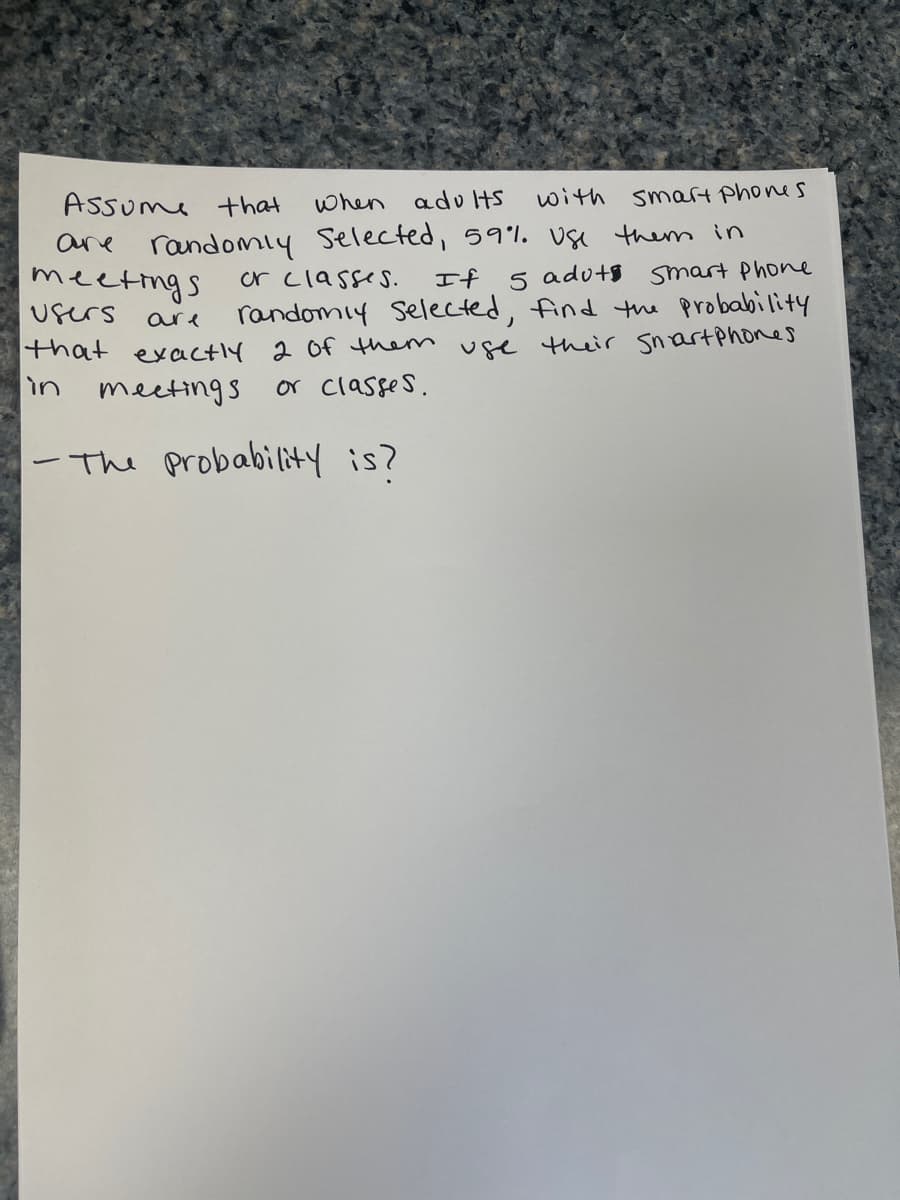 Assume that
with smart phones
when adults
randomly selected, 59%. Use them in
or classes.
are
meetings
If
users
5 adut Smart Phone
randomly selected, find the probability
that exactly 2 of them use their Smartphones
are
in
meetings
or classes.
-The probability is?