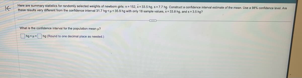 K
Here are summary statistics for randomly selected weights of newborn girls: n = 152, x= 33.5 hg, s= 7.7 hg. Construct a confidence interval estimate of the mean. Use a 98% confidence level. Are
these results very different from the confidence interval 31.7 hg <μ<35.9 hg with only 18 sample values, x= 33.8 hg, and s= 3.5 hg?
What is the confidence interval for the population mean μ?
hg<μ< hg (Round to one decimal place as needed.)
G