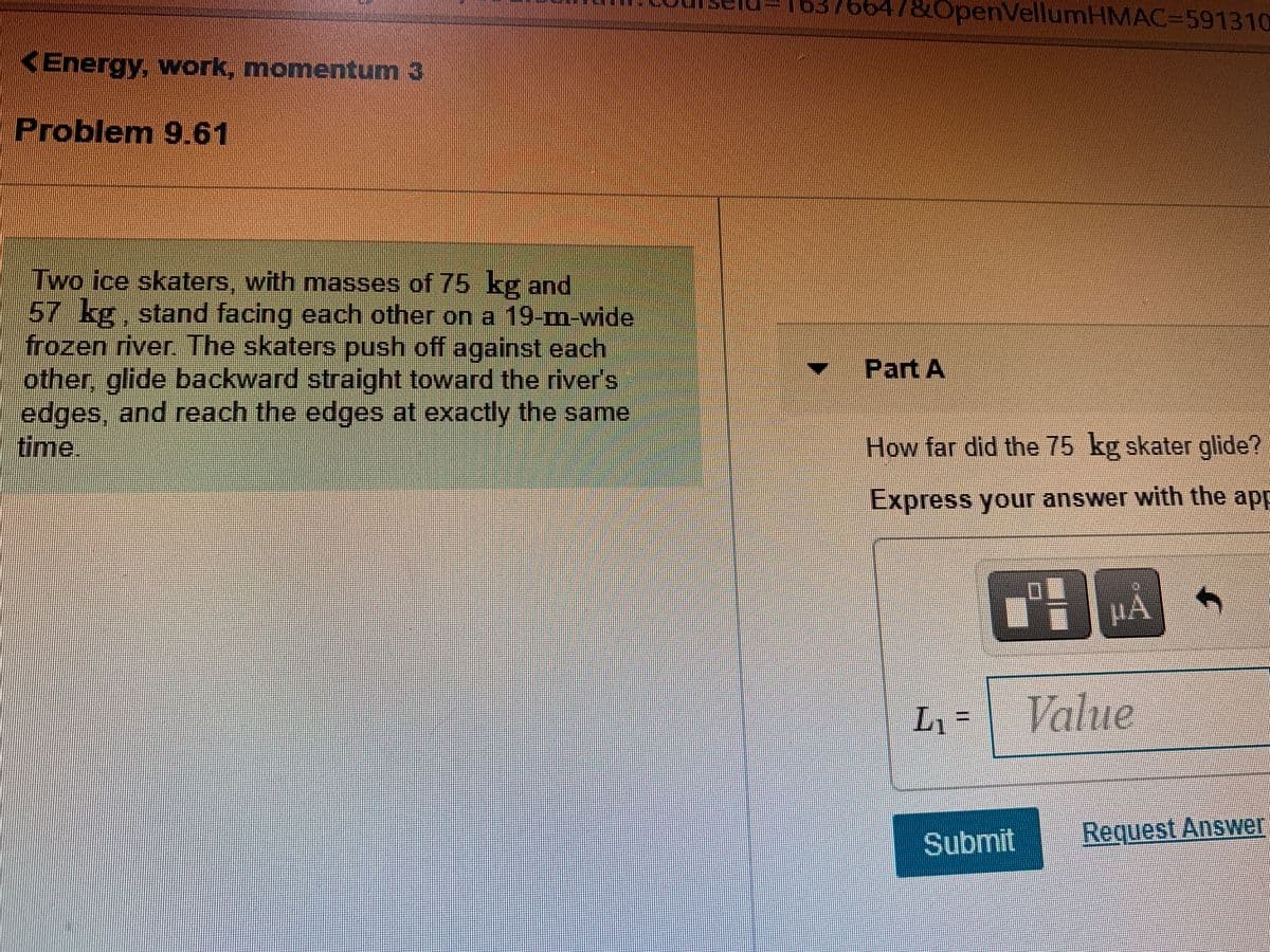 6376647&OpenVellumHMAC=591310
KEnergy, work, momentum 3
Problem 9.61
Two ice skaters, with masses of 75 kg and
57 kg, stand facing each other on a 19-m-wide
frozen river. The skaters push off against each
other, glide backward straight toward the river's
edges, and reach the edges at exactly the same
time.
Part A
How far did the 75 kg skater glide?
Express your answer with the app
HA
L% =
Value
Submit
Request Answer
