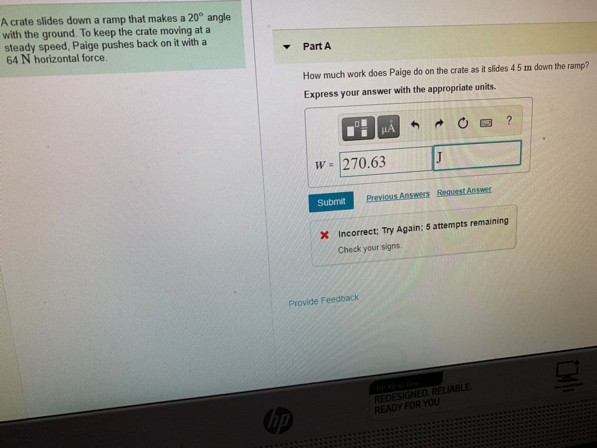 A crate slides down a ramp that makes a 20° angle
with the ground. To keep the crate moving at a
steady speed, Paige pushes back on it with a
64 N horizontal force.
Part A
How much work does Paige do on the crate as it slides 4.5 m down the ramp?
Express your answer with the appropriate units.
HA
W = 270.63
J
Submit
Previous Answers Request Answer
XIncorrect; Try Again: 5 attempts remaining
Check your signs.
Provide Feedback
HP AlL-in-One
REDESIGNED. RELIABLE.
READY FOR YOU
lerlple
hp
