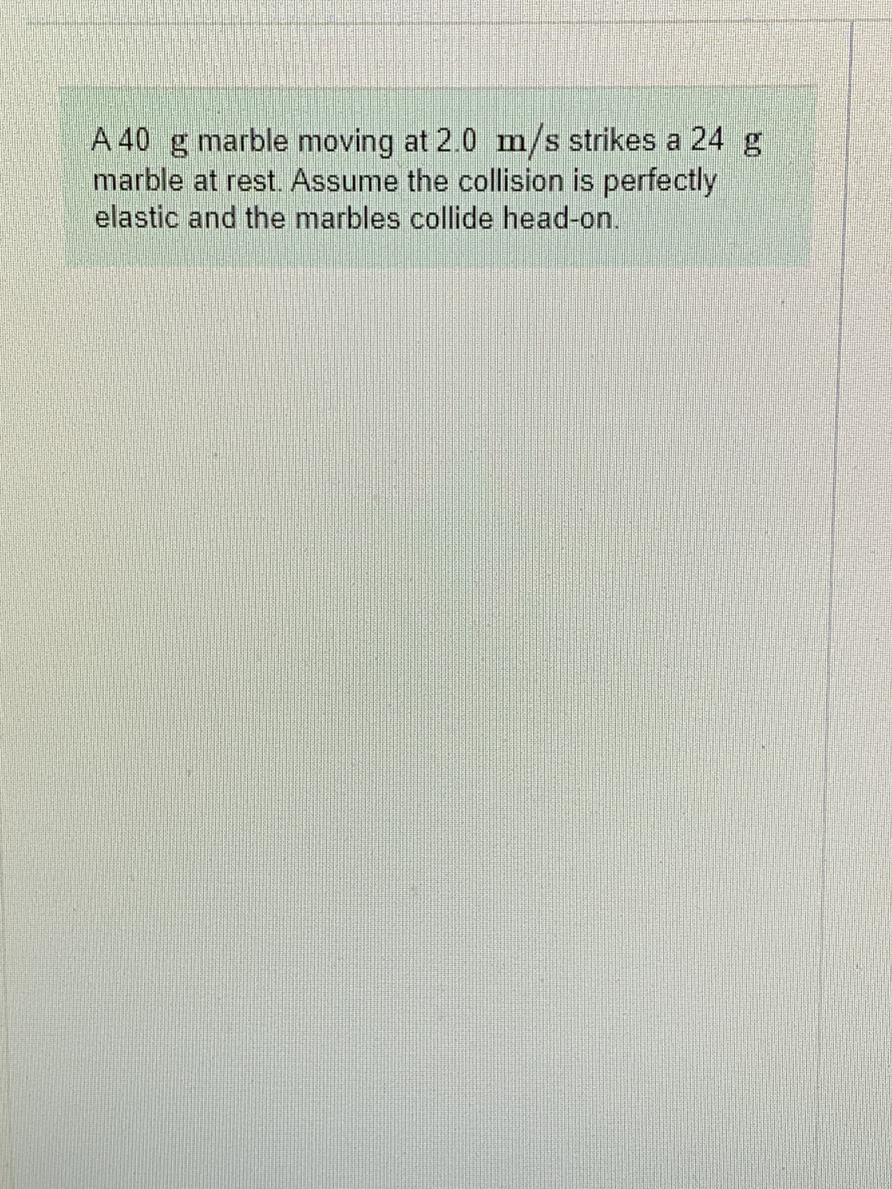 m/s
A 40 g marble moving at 2.0 strikes a 24 g
marble at rest. Assume the collision is perfectly
elastic and the marbles collide head-on.

