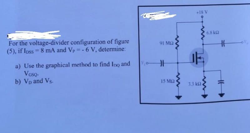 +18 V
6.8 k2
For the voltage-divider configuration of figure
(5), if Ipss = 8 mA and Vp = -6 V, determine:
1 M2
%3D
a) Use the graphical method to find Ino and
Voso-
b) VD and Vs.
15 MQ
3.3 k2
