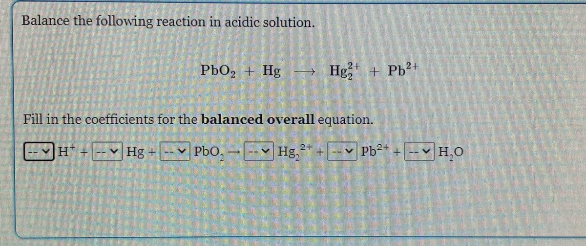 Balance the following reaction in acidic solution.
2+
2+
PbO, + Hg
→ Hg, + Pb²+
Fill in the coefficients for the balanced overall equation.
Hg +
Pbo,-Hg,** + [-- Pb²* +-v H,O
PbO,-
Hg,* +
v Pb2
