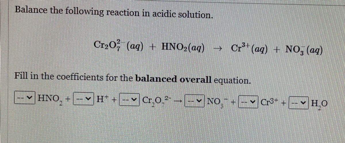 Balance the following reaction in acidic solution.
3+
Cr20 (aq) + HNO2(aq) → Cr" (ag) + NO, (ag)
7.
Fill in the coefficients for the balanced overall equation.
v HNO.
ΗΝΟ, Η
v H* + --♥ Cr,O.² → -- v NO + -- v Cr³+
Cr3+ + HO
