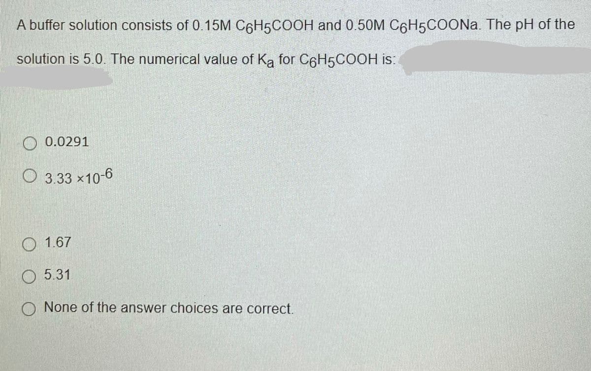 A buffer solution consists of 0.15M C6H5COOH and 0.50M C6H5COON.. The pH of the
solution is 5.0. The numerical value of Ka for C6H5COOH is:
0.0291
O 3.33 x10-6
O 1.67
O 5.31
None of the answer choices are correct.
