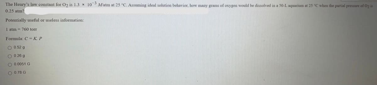 The Henry's law constant for O2 is 1.3 x 10 M/atm at 25 °C. Assuming ideal solution behavior, how many grams of oxygen would be dissolved in a 50-L aquarium at 25 °C when the partial pressure of O2 is
0.25 atm?
Potentially useful or useless information:
1 atm 760 torr
Formula: C = K. P
0.52 g
0.26 g
0.0051 G
0.78 G
