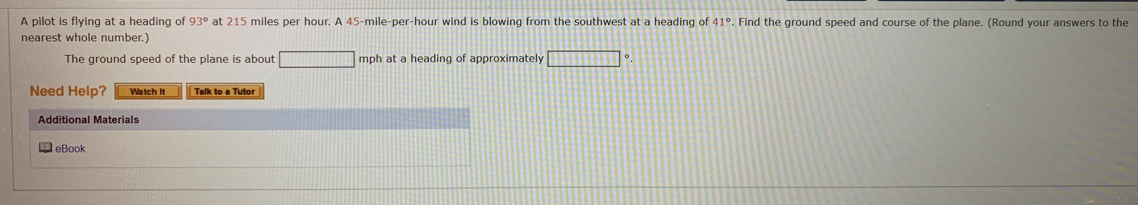 s flying at a heading of 93° at 215 miles per hour. A 45-mile-per-hour wind is blowing from the southwest at a heading of 41°. Find the ground speed and course of the
