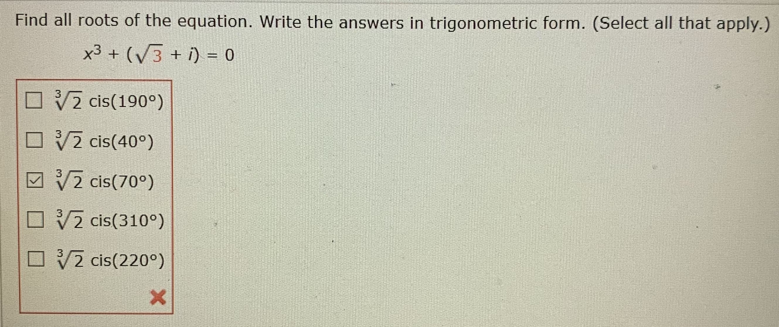 Find all roots of the equation. Write the answers in trigonometric form. (Select all that apply.)
x3 + (V3+ i) = 0
%3D
OV2 cis(190°)
3
O V2 cis(40°)
3
M 2 cis(70°)
3
O V2 cis(310°)
