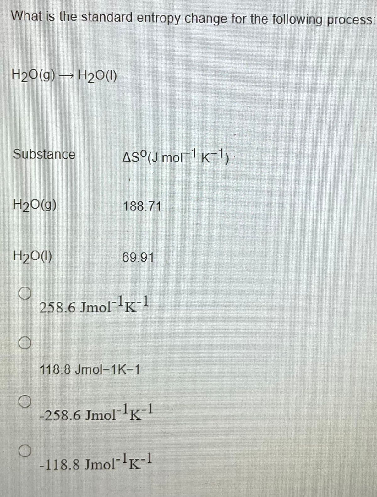 What is the standard entropy change for the following process:
H20(g) → H20(1)
Substance
AS°(J mol-1 K-1)
H20(g)
188.71
H2O(1)
69.91
258.6 Jmol- K-
118.8 Jmol-1K-1
-258.6 Jmol-'K-1
-118.8 Jmol- K-!
