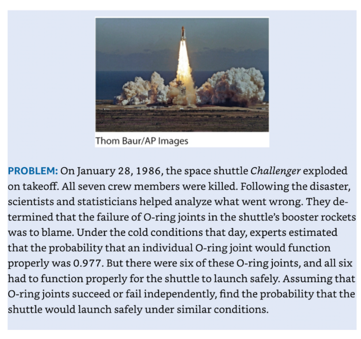 Thom Baur/AP Images
PROBLEM: On January 28, 1986, the space shuttle Challenger exploded
on takeoff. All seven crew members were killed. Following the disaster,
scientists and statisticians helped analyze what went wrong. They de-
termined that the failure of O-ring joints in the shuttle's booster rockets
was to blame. Under the cold conditions that day, experts estimated
that the probability that an individual O-ring joint would function
properly was 0.977. But there were six of these O-ring joints, and all six
had to function properly for the shuttle to launch safely. Assuming that
O-ring joints succeed or fail independently, find the probability that the
shuttle would launch safely under similar conditions.