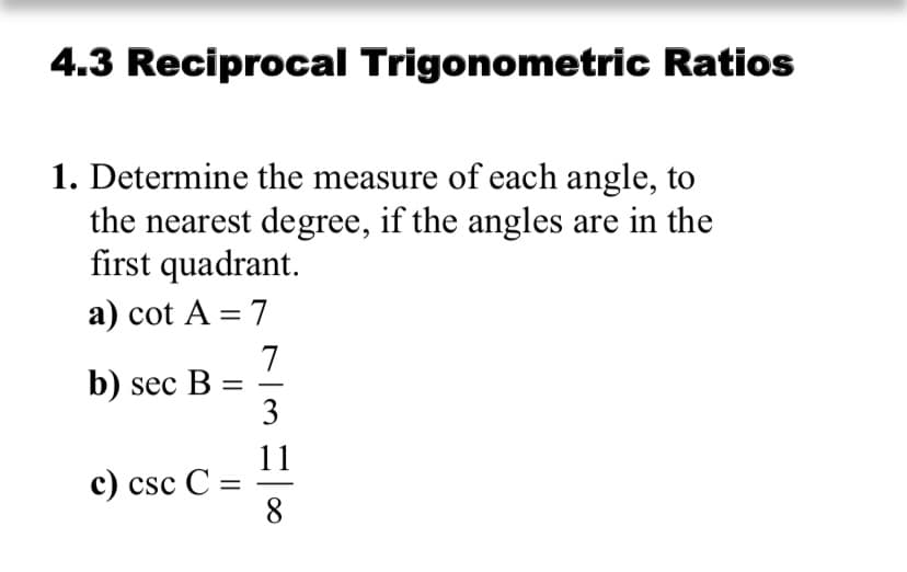 4.3 Reciprocal Trigonometric Ratios
1. Determine the measure of each angle, to
the nearest degree, if the angles are in the
first quadrant.
a) cot A = 7
%3D
7
b) sec B =
3
-
11
с) csc C
8.
%3D
